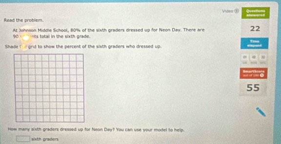 Video D Questions 
Read the problem. answered 
At Johnson Middle School, 80% of the sixth graders dressed up for Neon Day. There are 22
90 nts total in the sixth grade. 
Shade t e grid to show the percent of the sixth graders who dressed up. elapsed Time 
out of 100 0 SmartScore
55
How many sixth graders dressed up for Neon Day? You can use your model to help. 
sixth graders