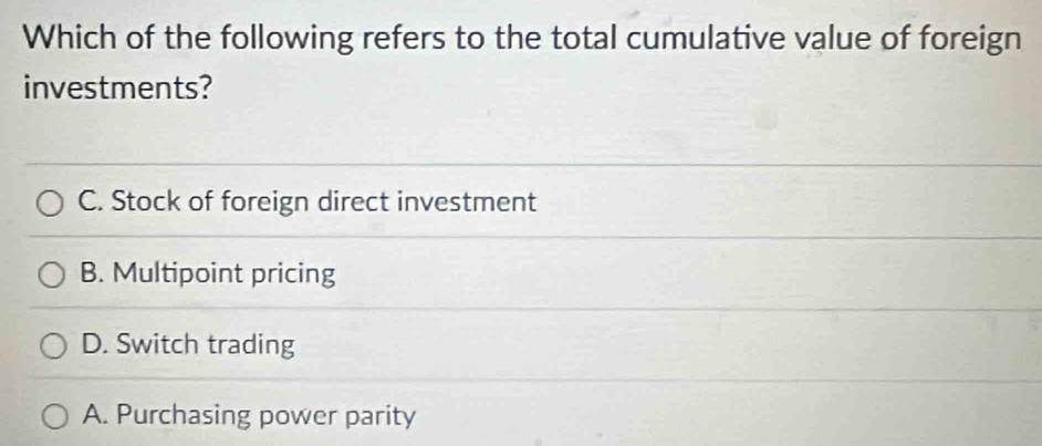 Which of the following refers to the total cumulative value of foreign
investments?
C. Stock of foreign direct investment
B. Multipoint pricing
D. Switch trading
A. Purchasing power parity