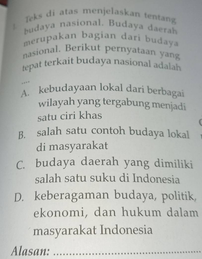 Teks di atas menjelaskan tentang
1 budaya nasional. Budaya daerah
merupakan bagian dari budaya
nasional. Berikut pernyataan yang
tepat terkait budaya nasional adalah
* .
A. kebudayaan lokal dari berbagai
wilayah yang tergabung menjadi
satu ciri khas
B. salah satu contoh budaya lokal
di masyarakat
C. budaya daerah yang dimiliki
salah satu suku di Indonesia
D. keberagaman budaya, politik,
ekonomi, dan hukum dalam
masyarakat Indonesia
Alasan:_