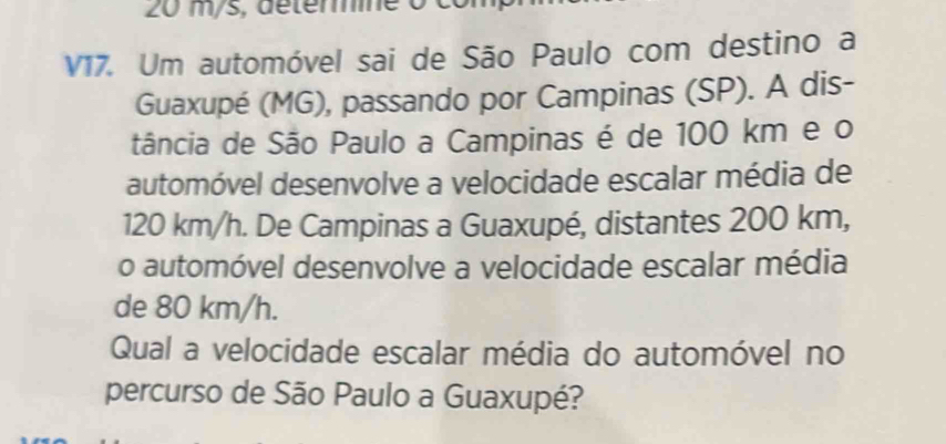 20 m/s, déterine o 
V17. Um automóvel sai de São Paulo com destino a 
Guaxupé (MG), passando por Campinas (SP). A dis- 
tância de São Paulo a Campinas é de 100 km e o 
automóvel desenvolve a velocidade escalar média de
120 km/h. De Campinas a Guaxupé, distantes 200 km, 
o automóvel desenvolve a velocidade escalar média 
de 80 km/h. 
Qual a velocidade escalar média do automóvel no 
percurso de São Paulo a Guaxupé?