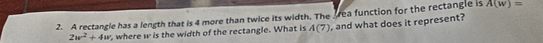 A rectangle has a length that is 4 more than twice its width. The rea function for the rectangle is A(w)=
2w^2+4w , where w is the width of the rectangle. What is A(7) , and what does it represent?