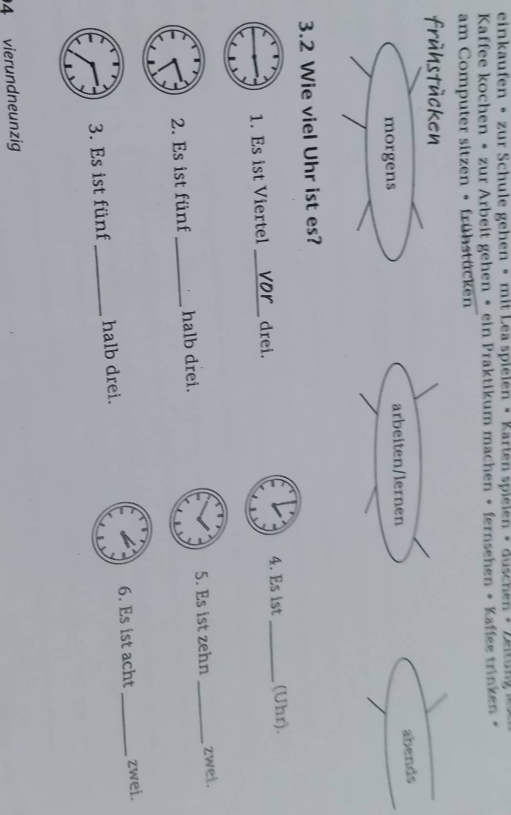 einkaufen • zur Schule gehen • mit Lea spielen • Karten spielen • duschen • Zeitung » 
Kaffee kochen • zur Arbeit gehen • ein Praktikum machen • fernsehen • Kaffee trinken • 
am Computer sitzen • frühstücken 
frühstücken 
arbeiten/lernen abends 
morgens 
3.2 Wie viel Uhr ist es? 
4. Es ist 
1. Es ist Viertel_ 
drei. _(Uhr). 
2. Es ist fünf _halb drei. 5. Es ist zehn_ 
zwei. 
6. Es ist acht 
3. Es ist fünf _halb drei. _zwei. 
4 vierundneunzig