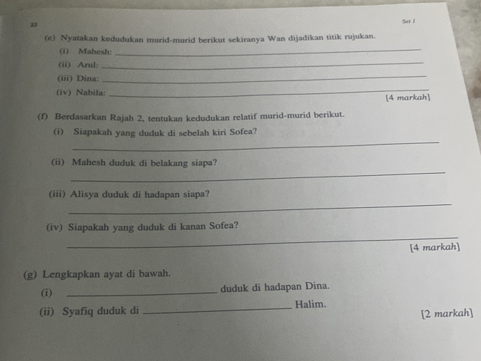 Set 1 
(e) Nyatakan kedudukan murid-murid berikut sekiranya Wan dijadikan titik rujukan. 
(i) Mahesh: 
_ 
(ii) Arul: 
_ 
(iii) Dina: 
_ 
(iv) Nabila: 
_ 
[4 markah] 
(f) Berdasarkan Rajah 2, tentukan kedudukan relatif murid-murid berikut. 
_ 
(i) Siapakah yang duduk di sebelah kiri Sofea? 
_ 
(ii) Mahesh duduk di belakang siapa? 
_ 
(iii) Alisya duduk di hadapan siapa? 
_ 
(iv) Siapakah yang duduk di kanan Sofea? 
[4 markah] 
(g) Lengkapkan ayat di bawah. 
(i) _duduk di hadapan Dina. 
_Halim. 
(ii) Syafiq duduk di 
[2 markah]