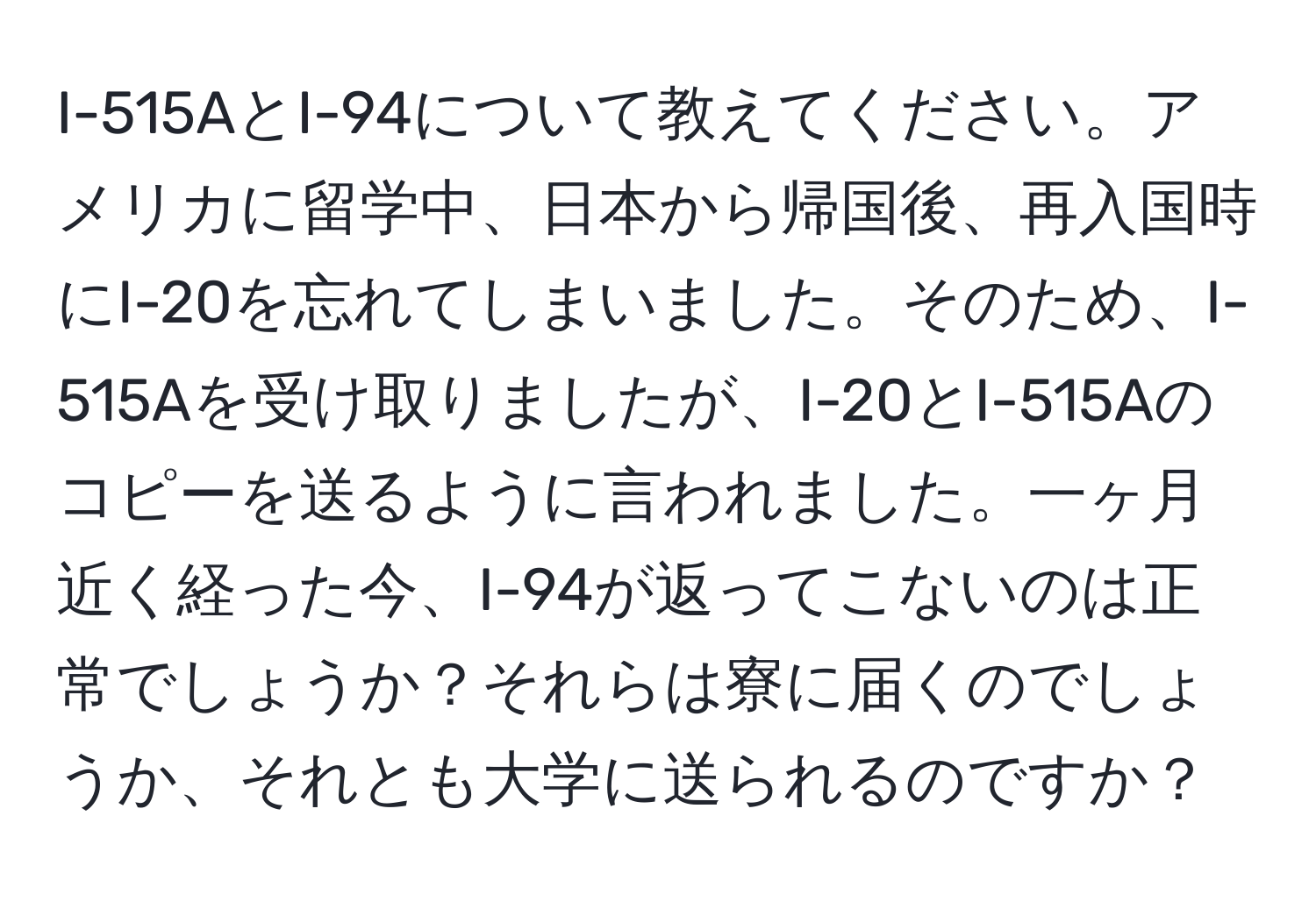 I-515AとI-94について教えてください。アメリカに留学中、日本から帰国後、再入国時にI-20を忘れてしまいました。そのため、I-515Aを受け取りましたが、I-20とI-515Aのコピーを送るように言われました。一ヶ月近く経った今、I-94が返ってこないのは正常でしょうか？それらは寮に届くのでしょうか、それとも大学に送られるのですか？