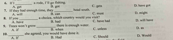 If l_ a rode, I'll go fishing.
A. get B. got C. gets D. have got
7. If they had enough time, they_ head south. C. must D. might
A. will B. can
8. If you _a choice, which country would you visit?
A. have B. had C. have had D. will have
9. Trees won't grow _there is enough water.
A. if B. when C. unless D. as
10._ she agreed, you would have done it.
A. If B. Had C. Should D. Would