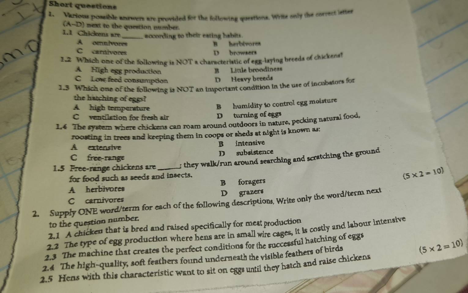 Short questions
1. Various possible answers are provided for the following questions. Wrie only the correct letter
A- D) next to the question number.
1.1 Chickens are _according to their eating habits.
A omulvores B herbivore
C carnivores D browsers
1.2 Which one of the following is NOT a characteristic of egg-laying breeds of chickens?
A High egg production B Little broodiness
C Low feed consumption D Heavy breeds
1.3 Which one of the following is NOT an important condition in the use of incubators for
the hatching of eggs?
A high temperature
B humidity to control egg moisture
C ventilation for fresh air D turning of eggs
1.4 The system where chickens can roam around outdoors in nature, pecking natural food,
roosting in trees and keeping them in coops or sheds at night is known as:
A extensive B intensive
C free-range D subsistence
1.5 Free-range chickens are _; they walk/run around searching and scratching the ground 
for food such as seeds and insects.
A herbivores B foragers (5* 2=10)
Ccarnivores D grazers
2. Supply ONE word/term for each of the following descriptions, Write only the word/term next
to the question number.
2.1 A chicken that is bred and raised specifically for meat production
2.2 The type of egg production where hens are in small wire cages, it is costly and labour intensive
2.3 The machine that creates the perfect conditions for the successful hatching of eggs
2.4 The high-quality, soft feathers found underneath the visible feathers of birds
(5* 2=10)
2.5 Hens with this characteristic want to sit on eggs until they hatch and raise chickens