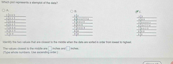 Which plot represents a stemplot of the data? 
A. 
c. 






Identify the two values that are closest to the middle when the data are sorted in order from lowest to highest. 
The values closest to the middle are □ inches and □ inches. 
(Type whole numbers. Use ascending order.)