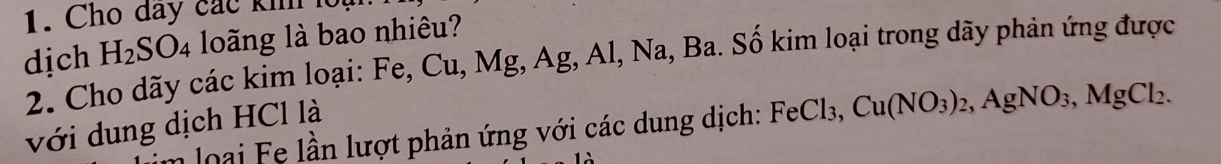 Cho đay các khh loạ 
dịch H_2SO_4 loãng là bao nhiêu? 
2. Cho dãy các kim loại: Fe, Cu, Mg, Ag, Al, Na, Ba. Số kim loại trong dãy phản ứng được 
với dung dịch HCl là 
n o ại e lầ n lượt phản ứng với các dung dịch: FeCl_3, Cu(NO_3)_2, AgNO_3, MgCl_2.
