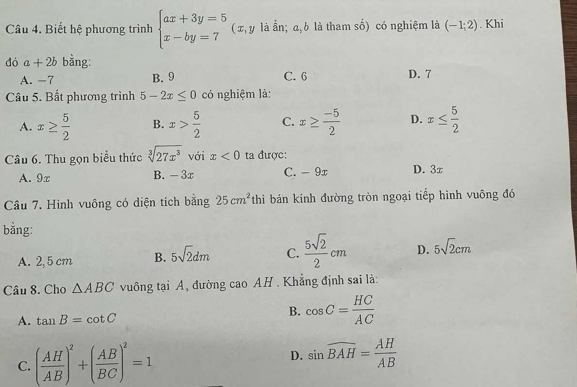 Biết hệ phương trình beginarrayl ax+3y=5 x-by=7endarray. ( x, y là ần; a, b là tham số) có nghiệm là (-1;2). Khi
đó a+2b bằng:
A. -7 B. 9 C. 6 D. 7
Câu 5. Bất phương trình 5-2x≤ 0 có nghiệm là:
D.
A. x≥  5/2  x> 5/2  x≥  (-5)/2  x≤  5/2 
B.
C.
Câu 6. Thu gọn biểu thức sqrt[3](27x^3) với x<0</tex> ta được:
A. 9x B. - 3x C. - 9x
D. 3x
Câu 7. Hình vuông có diện tích bằng 25cm^2 thì bán kính đường tròn ngoại tiếp hình vuông đó
bằng:
A. 2,5 cm
B. 5sqrt(2)dm C.  5sqrt(2)/2 cm D. 5sqrt(2)cm
Câu 8. Cho △ ABC vuông tại A, đường cao AH . Khẳng định sai là:
A. tan B=cot C
B. cos C= HC/AC 
C. ( AH/AB )^2+( AB/BC )^2=1
D. sin widehat BAH= AH/AB 