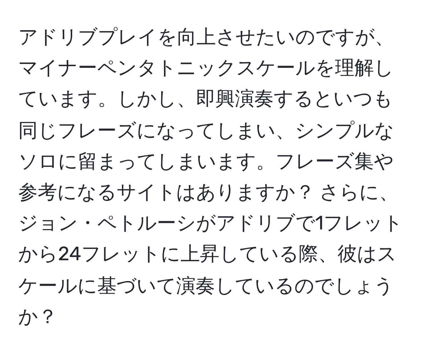 アドリブプレイを向上させたいのですが、マイナーペンタトニックスケールを理解しています。しかし、即興演奏するといつも同じフレーズになってしまい、シンプルなソロに留まってしまいます。フレーズ集や参考になるサイトはありますか？ さらに、ジョン・ペトルーシがアドリブで1フレットから24フレットに上昇している際、彼はスケールに基づいて演奏しているのでしょうか？