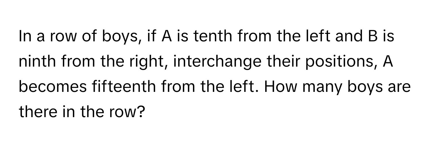 In a row of boys, if A is tenth from the left and B is ninth from the right, interchange their positions, A becomes fifteenth from the left. How many boys are there in the row?