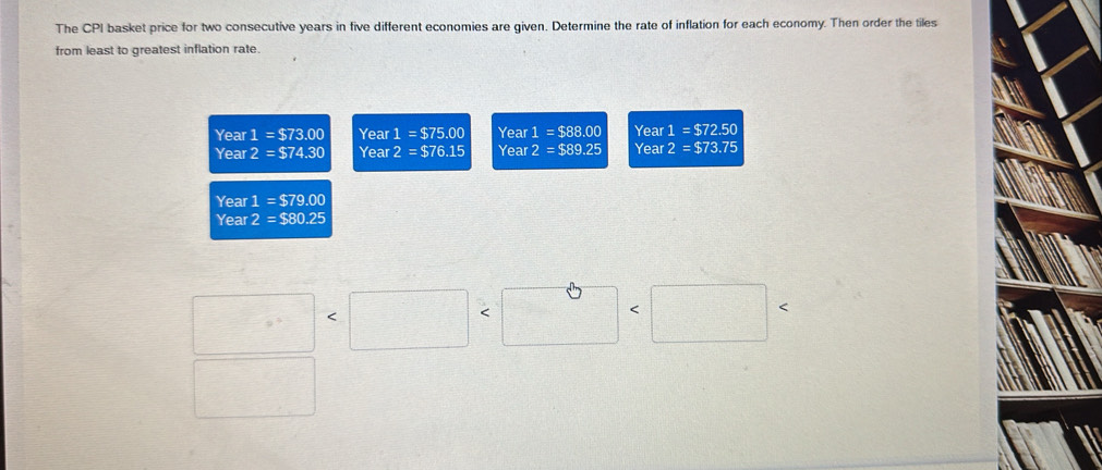 The CPI basket price for two consecutive years in five different economies are given. Determine the rate of inflation for each economy. Then order the tiles 
from least to greatest inflation rate. 
Year 1=$73.00 Year 1=$75.00 Year 1=$88.00 Year 1=$72.50
Year 2=$74.30 Year 2=$76.15 Year 2=$89.25 Year 2=$73.75
Year 1 = $79.00
Year 2 = ::10 25
□
□