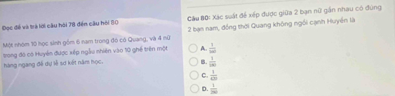 Dọc đề và trả lời câu hỏi 78 đến cầu hỏi 80 Cầu 80 : Xác suất để xếp được giữa 2 bạn nữ gần nhau có đùng
Một nhóm 10 học sinh gồm 6 nam trong đó có Quang, và 4 nữ 2 bạn nam, đồng thời Quang không ngồi cạnh Huyền là
trong đó có Huyền được xếp ngẫu nhiên vào 10 ghế trên một A.  1/160 
hàng ngang đề dự lễ sơ kết năm học.
B.  1/180 
C.  1/420 
D.  1/200 