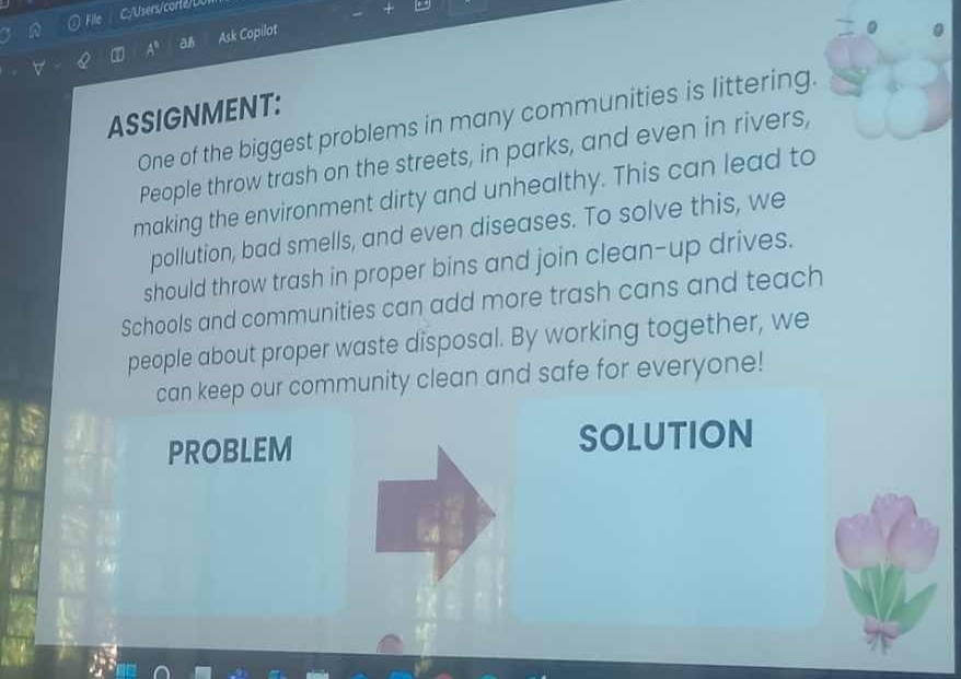 File 
A^8 ah Ask Copilot 
Q 
ASSIGNMENT: 
One of the biggest problems in many communities is littering. 
People throw trash on the streets, in parks, and even in rivers, 
making the environment dirty and unhealthy. This can lead to 
pollution, bad smells, and even diseases. To solve this, we 
should throw trash in proper bins and join clean-up drives. 
Schools and communities can add more trash cans and teach 
people about proper waste disposal. By working together, we 
can keep our community clean and safe for everyone! 
PROBLEM SOLUTION
