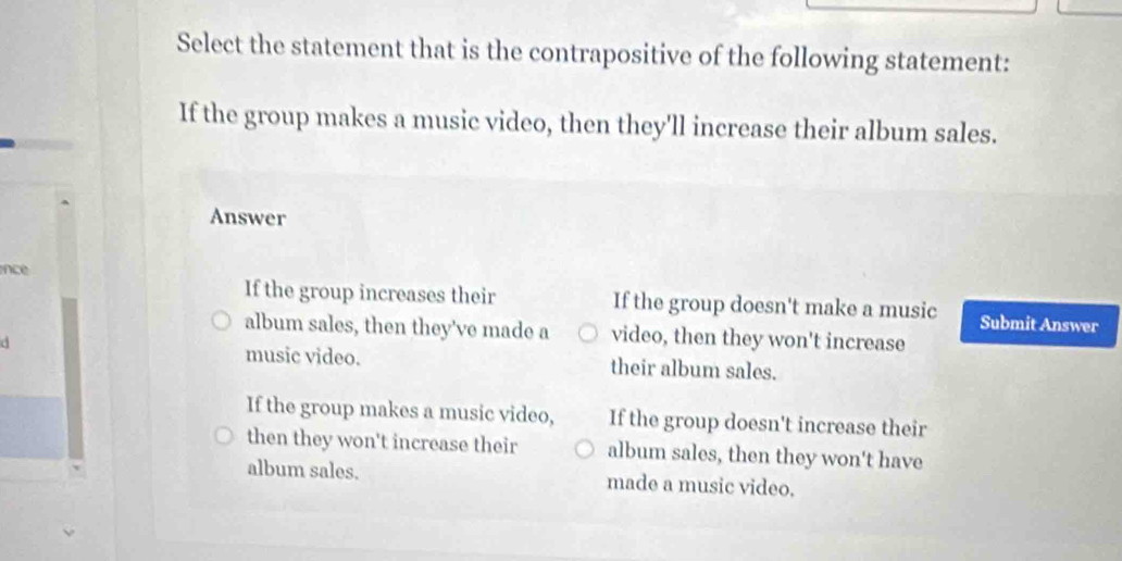 Select the statement that is the contrapositive of the following statement:
If the group makes a music video, then they'll increase their album sales.
Answer
ince
If the group increases their If the group doesn't make a music Submit Answer
album sales, then they've made a video, then they won't increase
music video. their album sales.
If the group makes a music video, If the group doesn't increase their
then they won't increase their album sales, then they won't have
album sales. made a music video.