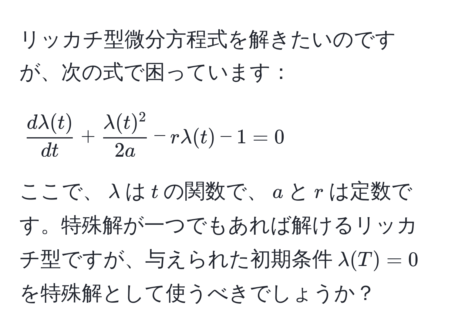 リッカチ型微分方程式を解きたいのですが、次の式で困っています：  
[
 dlambda(t)/dt  +  lambda(t)^2/2a  - rlambda(t) - 1 = 0
]  
ここで、$lambda$は$t$の関数で、$a$と$r$は定数です。特殊解が一つでもあれば解けるリッカチ型ですが、与えられた初期条件$lambda(T) = 0$を特殊解として使うべきでしょうか？