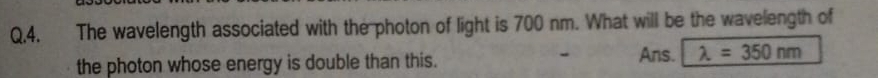 Q,4. The wavelength associated with the photon of light is 700 nm. What will be the wavelength of 
the photon whose energy is double than this. Ans. lambda =350nm