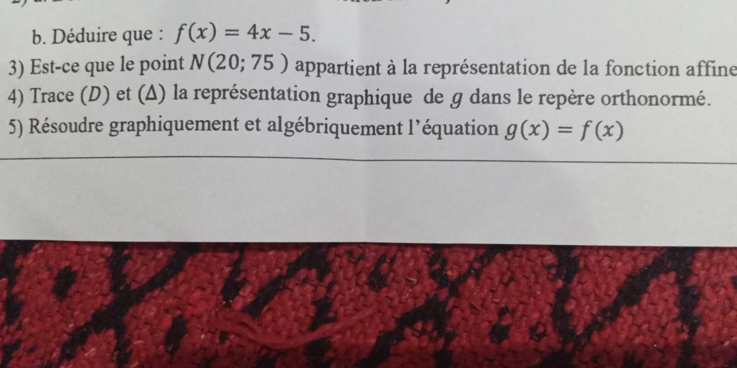 Déduire que : f(x)=4x-5. 
3) Est-ce que le point N(20;75) appartient à la représentation de la fonction affine 
4) Trace (D) et (Δ) la représentation graphique de g dans le repère orthonormé. 
5) Résoudre graphiquement et algébriquement l’équation g(x)=f(x)