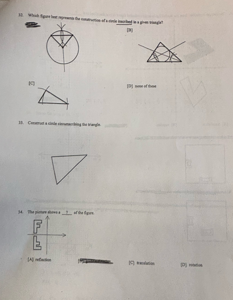 Which figure best represents the construction of a circle inscribed in a given triangle?
[B]
[C] [D] none of these
33. Construct a circle circumscribing the triangle.
34. The picture shows a __?__ of the figure.
[A] reflection [C] translation [D] rotation