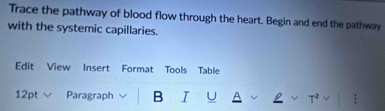 Trace the pathway of blood flow through the heart. Begin and end the pathway 
with the systemic capillaries. 
Edit View Insert Format Tools Table 
12pt Paragraph B I U A T^2 .