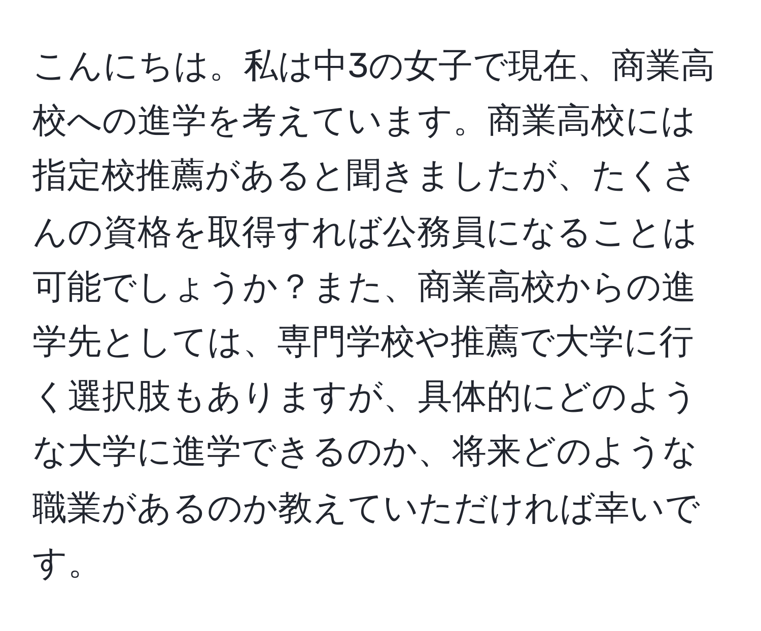 こんにちは。私は中3の女子で現在、商業高校への進学を考えています。商業高校には指定校推薦があると聞きましたが、たくさんの資格を取得すれば公務員になることは可能でしょうか？また、商業高校からの進学先としては、専門学校や推薦で大学に行く選択肢もありますが、具体的にどのような大学に進学できるのか、将来どのような職業があるのか教えていただければ幸いです。