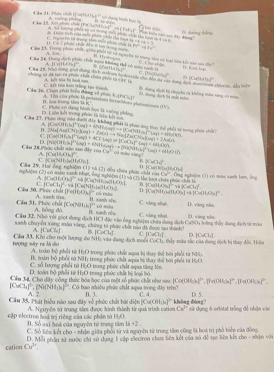 Phức chất [Cu(H_2O)_6]^2+ có dạng hình học là
A. vuông phẳng. B. tử diễn. bát diện
Câu 22. Xét phức chất [Pt P_1Cl_4(NH_3)_4]^2+va[FeF_6]^3- Phát biểu nào sau đây đúng?
D. đường thắng.
A. Số lượng phối tử có trong mỗi phức chất lần lượt là 4 và 6.
B. Diện tích của mỗi phức chất lần lượt
C. Nguyên từ trung tâm mỗi phức chất là 1h+4va+3. Pt^(4+) và
D. Cả 2 phức chất đều ít tan trong nước, Fe^(3+),
A. Ion.
Câu 23. Trong phức chất, giữa phối tử và nguyên tử trung tâm có loại liên kết nào sau đây? D. Kim loại.
Câu 24
B. Hydrogen. C. Cho-nhận.
c chất aqua không thể có màu xanh là
A.[Cr(H_2O)_6]^3+ B. [Zn(H_2O)_6]^2+. C. [Ni(H_2O)_6]^2+ [Cu(H_2O)_6]^2+.
D.
Câu 25, Nhỏ từng giọt dung dịch sodium hydroxide cho đến dự vào dung dịch aluminium chloride. dấu hiệu
chứng tó đã tạo ra phức chất chứa phối từ OH là
A. kết tủa bị hoà tan.
C. kết tủa keo trắng tạo thành. B. dung dịch bị chuyên từ không mâu sang có mâu.
Câu 26, Chọn phát biểu đúng về phức K_2[PtCl_6]? D. dung dịch bị mất màu.
A. Tên của phức là potassium hexachloro platinatinum (IV).
B. Ion trung tâm là K^+,
C. Phức có dạng hình học là vuộng phẳng.
D. Liên kết trong phức là liên kết ion,
Cầu 27, Phản ứng nào dưới đây không phải là phản ứng thay thể phối tử trong phức chất?
A
B.
D. [Co(OH_2)_6]^2+(aq)+4Cl^-(aq)leftharpoons [CoCl_4]^2-(aq)+6H_2O(l). 2Na[Au(CN)_2](aq)+Zn(s)to Na_2[Zn(CN)_4](aq)+2wedge u(s) [Co(OH_2)_6]^3+(aq)+6NH_3(aq)to [Co(NH_3)_6]^3+(aq)+6H_2O(l).
C.
Câu 28.Phức chất nào sau đây của [Cu(H_2O)_6]^2+. [Ni(OH_2)_6]^2+(aq)+6NH_3(aq)to [Ni(NH_3)_6]^2+(aq)+6H_2O(l). Cu^(2+) có màu vàng?
A.
C. [Cu(NH_3)_4(H_2O)_2]. [CuCl_4]^2-.
B.
D. C_1 (O H)_2(H_2O)_4]
Câu 29. Hai ổng nghiệm (1) và (2) đều chứa phức chất của Cu^(2+)
nghiệm (2) có màu xanh nhạt, ống nghiệm (1) và (2) lần lượt chứa phức chất là . Ông nghiệm (1) có màu xanh lam, ống
A. [Cu(H_2O)_6]^2+ và [Cu(NH_3)_4(H_2O)_2]. B. [Cu(H_2O)_6]^2+ và [CuCl_4]^2.
C.
Câu 30. Phức chất [CuCl_4]^2-va[Cu(NH_3)_4(H_2O)_2]. [Fe(H_2O)_6]^3+ có màu
D. [Cu(NH_3)_4(H_2O)_2] va[Cu(H_2O)_6]^2+.
A. xanh tím. B. xanh rêu.
Câu 31. Phức chất [Co(NH_3)_6]^2+ có màu C. vàng nhạt. D. vàng nâu.
A. hồng đỏ. B. xanh rêu. C. vàng nhạt. D. vàng nâu,
Câu 32. Nhỏ vài giọt dung dịch HCl đặc vào ống nghiệm chứa dung dịch CuSO_4 loãng thấy dung dịch từ màu
xanh chuyển xang màu vàng, chứng tỏ phức chất nào đã được tạo thành?
A. [CuCl_4] B. [CoCl₄]°. C. [CuCl_2] D. [CuCl_3]^-.
Câu 33. Khi cho một lượng dư NH3 vào dung dịch muối CoCl₂, thấy màu sắc của dung dịch bị thay đổi. Hiện
tượng xảy ra là do
A. toàn bộ phối tử H_2O trong phức chất aqua bị thay thế bởi phối tử NH_3.
B. toàn bộ phối tử N JH_2 trong phức chất aqua bị thay thế bởi phối tử H_2O.
C. số lượng phối tử H_2O trong phức chất aqua tăng lên.
D. toàn bộ phối tử H_2O trong phức chất bị loại bỏ.
Câu 34. Cho dãy công thức hóa học của một số phức chất như sau: [Co(OH_2)_6]^2+,[Fe(OH_2)_6]^3+,[Fe(OH_2)_6]^2+,
[CuCl_4]^2-,[Ni(NH_3)_6]^2+ Có bao nhiêu phức chất aqua trong dãy trên?
A. 2. B. 3. C. 4. D. 5.
Câu 35. Phát biểu nào sau đây về phức chất bát diện [Cu(OH_2)_6]^2+ không đúng?
A. Nguyên tử trung tâm được hình thành từ quá trình cation Cu^(2+) sử dụng 6 orbital trống đề nhận các
cặp electron hoá trị riêng của các phân tử H_2O.
B. Số oxi hoá của nguyên tử trung tâm 1a+2.
C. Số liên kết cho - nhận giữa phối tử và nguyên tử trung tâm cũng là hoá trị phổ biến của đồng.
D. Mỗi phân tử nước chỉ sử dụng 1 cặp electron chưa liên kết của nó để tạo liên kết cho - nhận với
cation Cu^(2+).