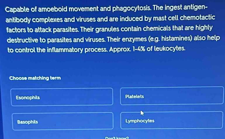 Capable of amoeboid movement and phagocytosis. The ingest antigen-
antibody complexes and viruses and are induced by mast cell chemotactic
factors to attack parasites. Their granules contain chemicals that are highly
destructive to parasites and viruses. Their enzymes (e.g. histamines) also help
to control the inflammatory process. Approx. 1-4% of leukocytes.
Choose matching term
Esonophils Platelets
Basophils Lymphocytes
Don' know?