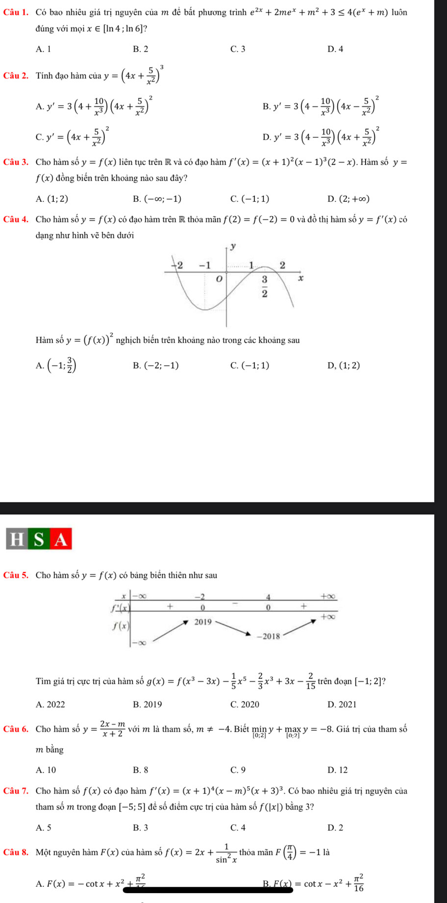 Có bao nhiêu giá trị nguyên của m để bất phương trình e^(2x)+2me^x+m^2+3≤ 4(e^x+m) luôn
đúng với mọi x ∈ [ln 4 ; ln 6]?
A. 1 B. 2 C. 3 D. 4
Câu 2. Tính đạo hàm của y=(4x+ 5/x^2 )^3
A. y'=3(4+ 10/x^3 )(4x+ 5/x^2 )^2 y'=3(4- 10/x^3 )(4x- 5/x^2 )^2
B.
C. y'=(4x+ 5/x^2 )^2 D. y'=3(4- 10/x^3 )(4x+ 5/x^2 )^2
Câu 3. Cho hàm số y=f(x) liên tục trên R và có đạo hàm f'(x)=(x+1)^2(x-1)^3(2-x). Hàm số y=
f(x) đồng biến trên khoảng nào sau đây?
A. (1;2) B. (-∈fty ;-1) C. (-1;1) D. (2;+∈fty )
Câu 4. Cho hàm số y=f(x) có đạo hàm trên R thỏa mãn f(2)=f(-2)=0 và đồ thị hàm số y=f'(x) có
dạng như hình vẽ bên dưới
Hàm số y=(f(x))^2 nghịch biến trên khoảng nào trong các khoảng sau
A. (-1; 3/2 )
B. (-2;-1) C. (-1;1) D, (1;2)
H S A
Câu 5. Cho hàm số y=f(x) có bảng biển thiên như sau
χ
4 +∞
flx + 0 0 +
+x
f(x)
2019
-2018
Tìm giá trị cực trị của hàm số g(x)=f(x^3-3x)- 1/5 x^5- 2/3 x^3+3x- 2/15  trên đoạn [-1;2]
A. 2022 B. 2019 C. 2020 D. 2021
Câu 6. Cho hàm số y= (2x-m)/x+2  với m là tham số, m!= -4. Biết miny+maxy=-8. Giá trị của tham số
m bằng
A. 10 B. 8 C. 9 D. 12
Câu 7. Cho hàm số f(x) có đạo hàm f'(x)=(x+1)^4(x-m)^5(x+3)^3. Có bao nhiêu giá trị nguyên của
tham số m trong đoạn [-5;5] đề số điểm cực trị của hàm số f(|x|) bằng 3?
A. 5 B. 3 C. 4 D. 2
Câu 8. Một nguyên hàm F(x) của hàm số f(x)=2x+ 1/sin^2x  thỏa mãn F( π /4 )=-1la
A. F(x)=-cot x+x^2+frac π^2 _ F(x)=cot x-x^2+ π^2/16 
B.