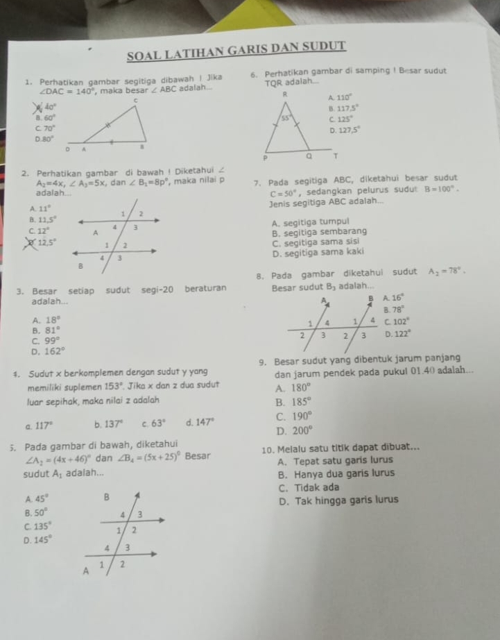 SOAL LATIHAN GARIS DAN SUDUT
1. Perhatikan gambar segitiga dibawah | Jika 6. Perhatikan gambar di samping ! Besar sudut
∠ DAC=140° , maka besar ∠ ABC adalah TQR adalah...
110°
40°
117.5°
B. 60° 125°
C 70°
127.5°
D 80°
2. Perhatikan gambar di bawah ! Diketahui ∠
A_2=4x,∠ A_3=5x,dan∠ B_1=8p° , maka nilai p 7. Pada segitiga ABC, diketahui besar sudut
C=50° , sedangkan pelurus sudu B=100°.
A. 11° Jenis segitiga ABC adalah...
B. 11.5°
C. 12° A. segitiga tumpul
B. segitiga sembarang
12.5°
C. segitiga sama sisi
D. segitiga sama kaki
8. Pada gambar diketahui sudut A_2=78°.
3. Besar setiap sudut segi-20 beraturan Besar sudut B_3 adalah..
adalah... 16°
A. 18° B. 78°
B. 81° C. 102°
C. 99°
D. 162° D. 122°
1. Sudut x berkomplemen dengan sudut y yang 9. Besar sudut yang dibentuk jarum panjang
dan jarum pendek pada pukul 01.4( adalah...
memiliki suplemen 153°. Jika x dan z dua sudut A. 180°
luar sepihak, maka nilai z adalah 185°
B.
a. 117° b. 137° C. 63° d. 147° C. 190°
D. 200°
5. Pada gambar di bawah, diketahui
∠ A_2=(4x+46)^circ  dan ∠ B_4=(5x+25)^circ  Besar 10. Melalu satu titik dapat dibuat...
sudut A_1 adaiah... A. Tepat satu garis lurus
B. Hanya dua garis lurus
C. Tidak ada
A. 45° D. Tak hingga garis lurus
B. 50°
C. 135°
D. 145°