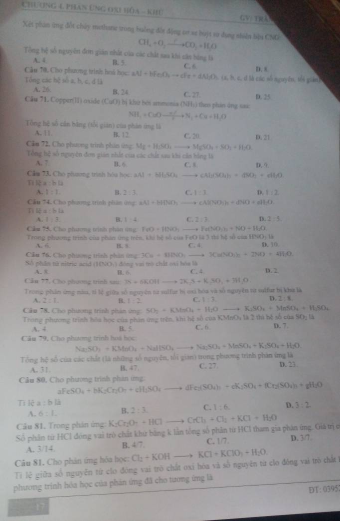 Chương 4 phan Ứng đxi hóa - khủ GV: TRA
Xết phan ứng đột chây methane trong buởng đồi động cơ xe buýt sư dụng nhiên hậu CNG
CH_4+O_2to CO_2=H_2O
Tổng hệ số nguyên đơm gián nhất của các chất sau khi cần bóng lá
A. 4 B. 5. C, 6. D. 8
Câu 70. Cho phương trình hoá học: aAl+bFe_2O_4to cFe+dAl_2O_3 (a, b, c, d là các số nguyên, tối gián)
Tổng các hệ số a, b, c, đ là
A. 26. B. 24. C. 27. D. 25
Câu 71. Copper(II) oxide (CuO) bị  hứ bởi ammonia (NH_3) theo phán ứng sai:
NH_1+CuOxrightarrow n/N_1+Cu+H_tO
Tổng hệ số cân bằng (tổi gián) của phản ứng là
A. 11 B. 12 C. 20
Cău 72, Cho phương trình phản ứng: Mg+H_2SO_4to MgSO_4+SO_2+H_2O. D. 21
Tổng hệ số nguyên đơn gián nhất của các chất sau khi cần hằng là D. 9.
A. 7. B. 6 C. 8
Câu 73. Cho phương trình hóa học: aAl+bH_2SO_4to cAl_2(SO_4)_3+dSO_2+c
Ti k a:bli
A. 1:1. B. 2:3, C. 1:3. D. 1:2
Câu 74. Cho phương trình phảm ứng: aAl+bHNO_3to cAl(NO_3)_2+dNO+cH_2O.
Tì lệ a:bli
A. 1:3. B. 1:4 C. 2:3 D. 2:5.
Câu 75, Cho phương trình phần ứng: FeO+HNO_3_  Fe(NO_3)_2+NO+H_2O
Trong phương trình của phản ứng trên, khi hệ số của FeO là 3 thi hệ số của HN 20 1à
A. 6. B, S: C. 4 D. 10.
Câu 76. Cho phương trình phản ứng 3Cu+8HNO_3to 3Cu(NO)_2+2NO+4H_2O
Số phần tử nitric acid (HNO_1) đōng vai trò chât oxi hóa là
A. 8 B. 6. C. 4 D. 2.
Câu 77. Cho phương trinh sau: 3S+6KOHto 2K_2S+K_2SO_3+O.+3H_2O.
Trong phản ứng nău, tí lệ giữa số nguyên từ sulfur bị oxi hóa và số nguyên từ sulfur bị khứ là
A. 2:1. B. 1:2 C. 1:3. D. 2:8.
Câu 78. Cho phương trình phản ứng: SO_2+KMnO_4+H_2O _  K_2SO_4+MnSO_4+H_2SO_4
Trong phương trình hóa học của phản ứng trên, khi hệ số của KMnO_1 là 2 thì hệ số của SO:15
A. 4. B. 5. C. 6 D. 7.
Câu 79, Cho phương trình hoá học;
Na_2SO_3+KMnO_4+NaHSO_4to Na_2SO_4+NaSO_4+K_2SO_4+H_2O.
Tổng hệ số của các chất (là những số nguyên, tối gián) trong phương trình phản ứng là
A. 31 B. 47 C. 27. D. 23
Câu 80. Cho phương trình phản ứng:
aFe SO_4+bK_2Cr_2O_7+cH_2SO_4to dFe_2(SO_4)_3+cK_2SO_4+fCr_2(SO_4)_3+gH_2O
Tỉ lệ a:b l
C. 1:6.
D. 3:2.
A. 6:L
B. 2:3.
Câu 81. Trong phản ứng: K_2Cr_2O_7+HClto CrCl_1+Cl_2+KCl+H_2O
Số phân từ HCl động vai trò chất khứ bằng k lần tông số phân từ HCl tham gia phân ứng. Giá trị c
A. 3/14. B. 4/7. C. 1/7. D. 3/7.
Câu 81. Cho phản ứng hóa học: Cl_2+KOHto KCl+KClO_3+H_2O.
Ti lệ giữa số nguyễn từ clo đóng vai trò chất oxi hóa và số nguyên từ clo đóng vai trò chất 1
phương trinh hóa học của phản ứng đã cho tương ứng là
DT:0395
_1