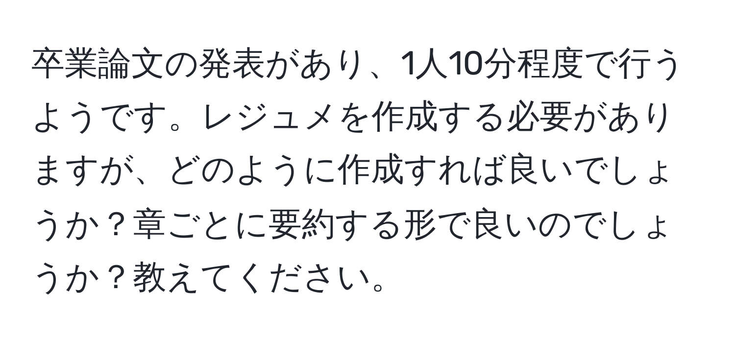 卒業論文の発表があり、1人10分程度で行うようです。レジュメを作成する必要がありますが、どのように作成すれば良いでしょうか？章ごとに要約する形で良いのでしょうか？教えてください。