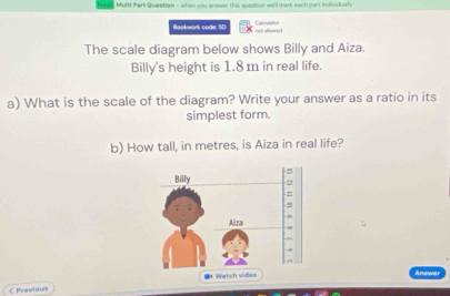 Multi Part Question - when you anewer this question we'l mark each part individualy 
Bookwork code: 50 Cativlaton 
== = 
The scale diagram below shows Billy and Aiza. 
Billy's height is 1.8 m in real life. 
a) What is the scale of the diagram? Write your answer as a ratio in its 
simplest form. 
b) How tall, in metres, is Aiza in real life? 
* Watch vidiee Answ 
< Previous