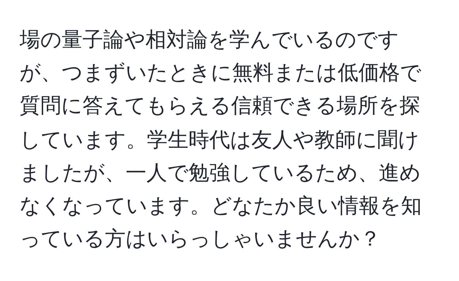 場の量子論や相対論を学んでいるのですが、つまずいたときに無料または低価格で質問に答えてもらえる信頼できる場所を探しています。学生時代は友人や教師に聞けましたが、一人で勉強しているため、進めなくなっています。どなたか良い情報を知っている方はいらっしゃいませんか？