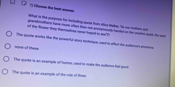 Choose the best answer.
What is the purpose for including quote from Alice Walker, "So our mothers and
grandmothers have more often than not anonymously handed on the creative spark, the seed
of the flower they themselves never hoped to see ?
The quote works like the powerful story technique, used to affect the audience's emotions.
none of these
The quote is an example of humor, used to make the audience feel good.
The quote is an example of the rule of three.