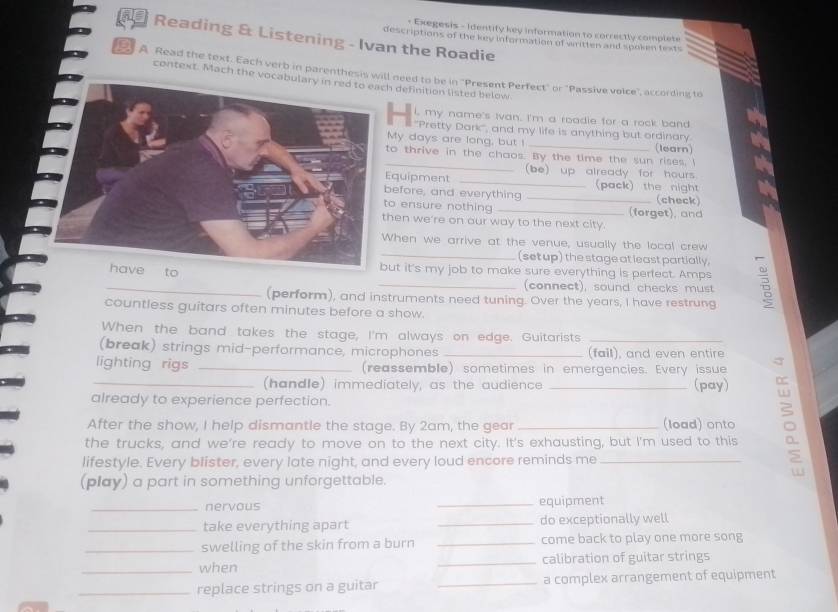 Exegesis - Identify key information to correctly complete 
Reading & Listening - Ivan the Roadie 
descriptions of the key information of written and spoken texts 
B A Read the text. Each verb in parenthesis will need to be in "Present Perfect" or "Passive voice", according to 
context. Mach the vocah definition listed below 
i, my name's Ivan. I'm a roadie for a rock band 
*'Pretty Dark', and my life is anything but ordinary 
My days are long, but ! _(learn) 
_ 
to thrive in the chaos. By the time the sun rises. I 
(be) up already for hours 
Equipment _(pack) the night 
before, and everything _(check) 
o ensure nothing _(forget), and 
hen we're on our way to the next city. 
hen we arrive at the venue, usually the local crew 
_(set up) the stage at least partially, 
_ 
tobut it's my job to make sure everything is perfect. Amps 
_(connect), sound checks must 
(perform), and instruments need tuning. Over the years, I have restrung 
countless guitars often minutes before a show. 
When the band takes the stage, I'm always on edge. Guitarists_ 
(break) strings mid-performance, microphones _(fail), and even entire 
lighting rigs _(reassemble) sometimes in emergencies. Every issue 
_(handle) immediately, as the audience_ 
(pay) 
already to experience perfection. 
After the show, I help dismantle the stage. By 2am, the gear _(load) onto 
the trucks, and we're ready to move on to the next city. It's exhausting, but I'm used to this 
lifestyle. Every blister, every late night, and every loud encore reminds me_ 
(play) a part in something unforgettable. 
_nervous _equipment 
_take everything apart _do exceptionally well 
_swelling of the skin from a burn _come back to play one more song 
_when _calibration of guitar strings 
_replace strings on a guitar _a complex arrangement of equipment