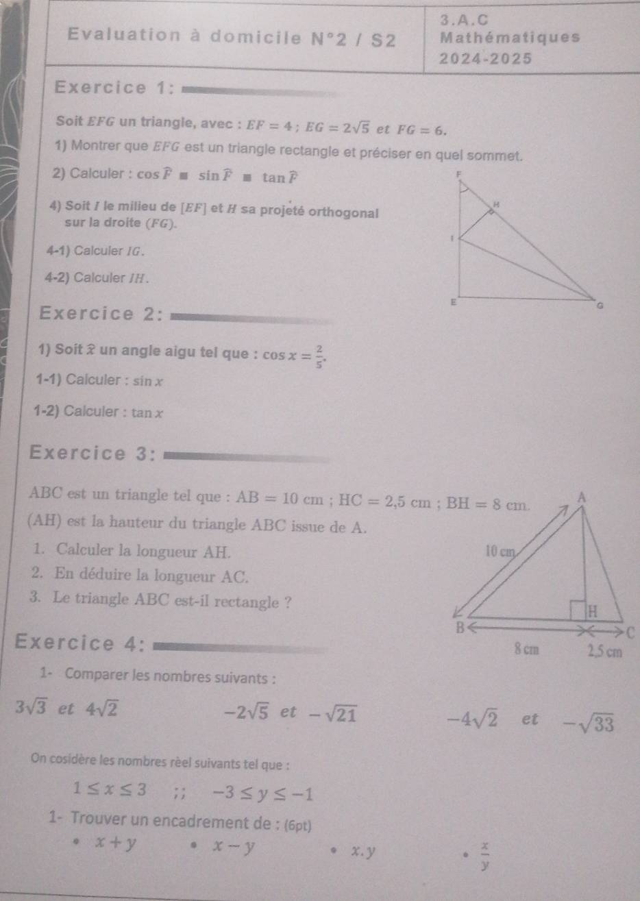 Evaluation à domicile N° 2 / S 2 Mathématiques 
2024-2025 
Exercice 1: 
Soit EFG un triangle, avec : EF=4; EG=2sqrt(5) et FG=6. 
1) Montrer que EFG est un triangle rectangle et préciser en quel sommet. 
2) Calculer : cos widehat F≌ sin widehat F≌ tan widehat F
4) Soit / le milieu de [ EF ] et H sa projeté orthogonal 
sur la droite (FG). 
4-1) Calculer IG. 
4-2) Calculer / H. 
Exercice 2: 
1) Soit ? un angle aigu tel que : cos x= 2/5 . 
1-1) Calculer : sin x
1-2) Calculer : tan x
Exercice 3:
ABC est un triangle tel que : AB=10cm; HC=2,5cm; BH=8cm
(AH) est la hauteur du triangle ABC issue de A. 
1. Calculer la longueur AH. 
2. En déduire la longueur AC. 
3. Le triangle ABC est-il rectangle ? 
Exercice 4: 
1- Comparer les nombres suivants :
3sqrt(3) et 4sqrt(2) -2sqrt(5) et -sqrt(21)
-4sqrt(2) et -sqrt(33)
On cosidère les nombres rèel suivants tel que :
1≤ x≤ 3; ; -3≤ y≤ -1
1- Trouver un encadrement de : (6pt)
x+y. x-y x. y 。  x/y 