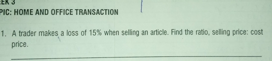 EK 3 
PiC: HOME ANd OffIcE Transaction 
1. A trader makes a loss of 15% when selling an article. Find the ratio, selling price: cost 
price. 
_