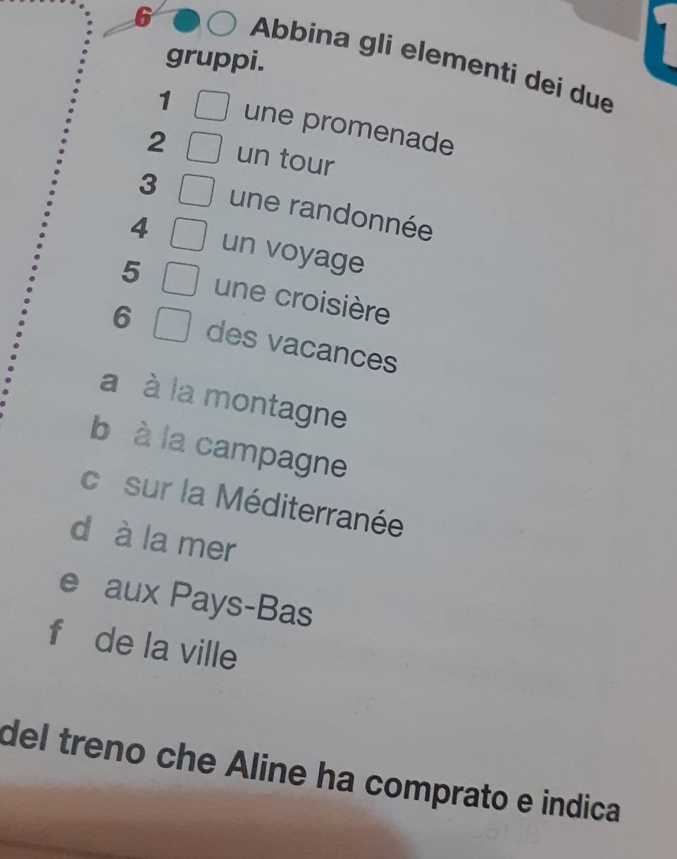 gruppi.
Abbina gli elementi dei due
1 une promenade
2 un tour
3 une randonnée
4 un voyage
5 une croisière
6 des vacances
a à la montagne
b à la campagne
co sur la Méditerranée
d à la mer
e aux Pays-Bas
f de la ville
del treno che Aline ha comprato e indica