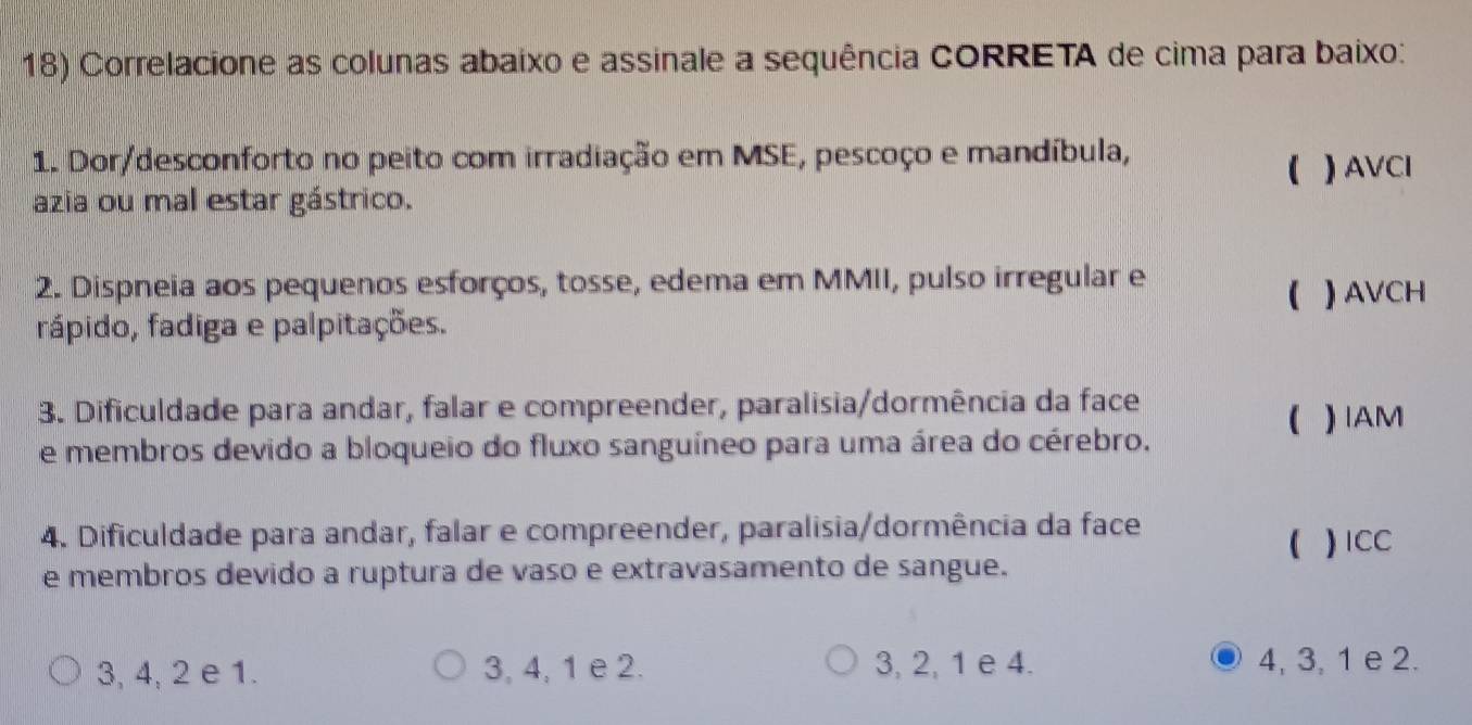 Correlacione as colunas abaixo e assinale a sequência CORRETA de cima para baixo:
1. Dor/desconforto no peito com irradiação em MSE, pescoço e mandíbula,
( ) AVCI
azia ou mal estar gástrico.
2. Dispneia aos pequenos esforços, tosse, edema em MMII, pulso irregular e
( ) AVCH
rápido, fadiga e palpitações.
3. Dificuldade para andar, falar e compreender, paralisia/dormência da face
(
e membros devido a bloqueio do fluxo sanguíneo para uma área do cérebro. ) IAM
4. Dificuldade para andar, falar e compreender, paralisia/dormência da face
( ) ICC
e membros devido a ruptura de vaso e extravasamento de sangue.
3, 4, 2 e 1. 3, 4, 1 e 2. 3, 2, 1 e 4. 4, 3, 1 e 2.