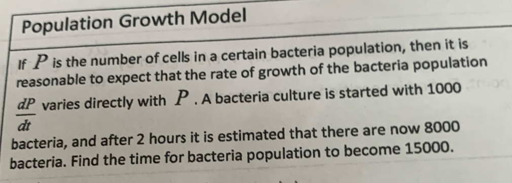 Population Growth Model 
If P is the number of cells in a certain bacteria population, then it is 
reasonable to expect that the rate of growth of the bacteria population
 dP/dt  varies directly with P. A bacteria culture is started with 1000
bacteria, and after 2 hours it is estimated that there are now 8000
bacteria. Find the time for bacteria population to become 15000.