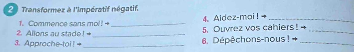 Transformez à l'impératif négatif. 
1. Commence sans moi! → _4. Aidez-moi !_ 
2. Allons au stade ! · _5. Ouvrez vos cahiers !_ 
3. Approche-toi ! _6. Dépêchons-nous !_