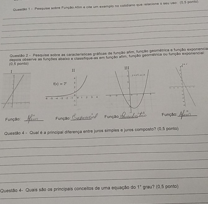 Pesquise sobre Função Afim e cite um exemplo no cotidiano que relacione o seu uso: (0,5 ponto)
_
_
_
_
_
_
Questão 2 - Pesquise sobre as características gráficas de função afim, função geométrica e função exponencia
depois observe as funções abaixo e classifique-as em função afim, função geométrica ou função exponencial:
(0,5 ponto) 
II
 
Função: _ Função:_ Função_  Função:_
_
Questão 4 - Qual é a principal diferença entre juros simples e juros composto? (0,5 ponto)
_
_
_
_
_
_
Questão 4- Quais são os principais conceitos de uma equação do 1° grau? (0,5 ponto)
_