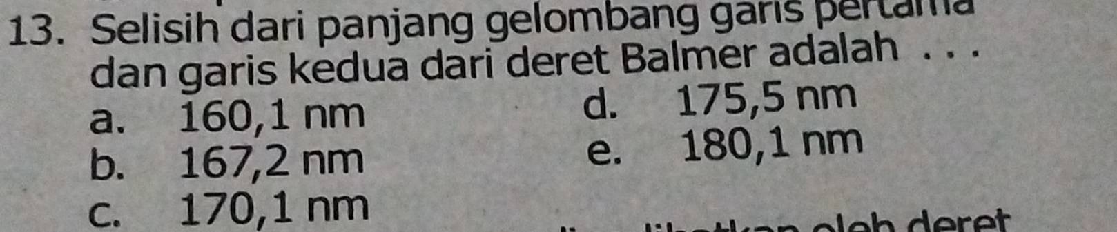 Selisih dari panjang gelombang garis pertama
dan garis kedua dari deret Balmer adalah . . .
a. 160,1 nm d. 175,5 nm
b. 167,2 nm e. 180,1 nm
c. 170,1 nm