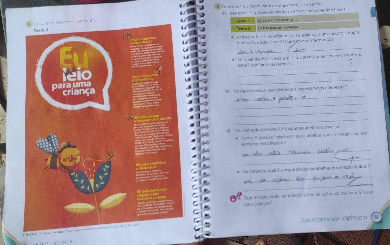 Os textos 1 e 2 fazem parte de uma mesma campanha. 
ser percebido nas frases em destaque nos dois textos. 
o texto dessa campanha. 
Ambas as frases se referem a uma ação com 
mento. Que ação é essa? Qual é esse complemento? 
_ 
_ 
Em qual das frases está explícita a tentativa de convencimento do 
leitor? Justifique sua resposta. 
_ 
_ 
b) No aspecto visual, que elementos aparecem nos dois textos? 
_ 
_ 
_ 
_ 
c) Na ilustração do texto 2, há algumas abelhas e uma flor. 
Como é possível relacionar essas abelhas com a imaginação pre- 
sente no texto literário? 
_ 
_ 
_ 
Na natureza, qual é a importância das abelhas em relação às flores? 
_ 
* Que relação pode ser inferida entre as ações da abelha e a leitura 
para crianças? 
ENTENDA, Dispo LÍNGUA PORTUGUESA - CAPÍTULO 16 61