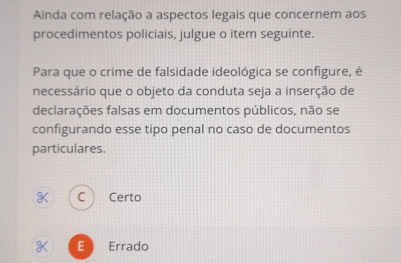 Ainda com relação a aspectos legais que concernem aos
procedimentos policiais, julgue o item seguinte.
Para que o crime de falsidade ideológica se configure, é
necessário que o objeto da conduta seja a inserção de
declarações falsas em documentos públicos, não se
configurando esse tipo penal no caso de documentos
particulares.
Certo
E Errado