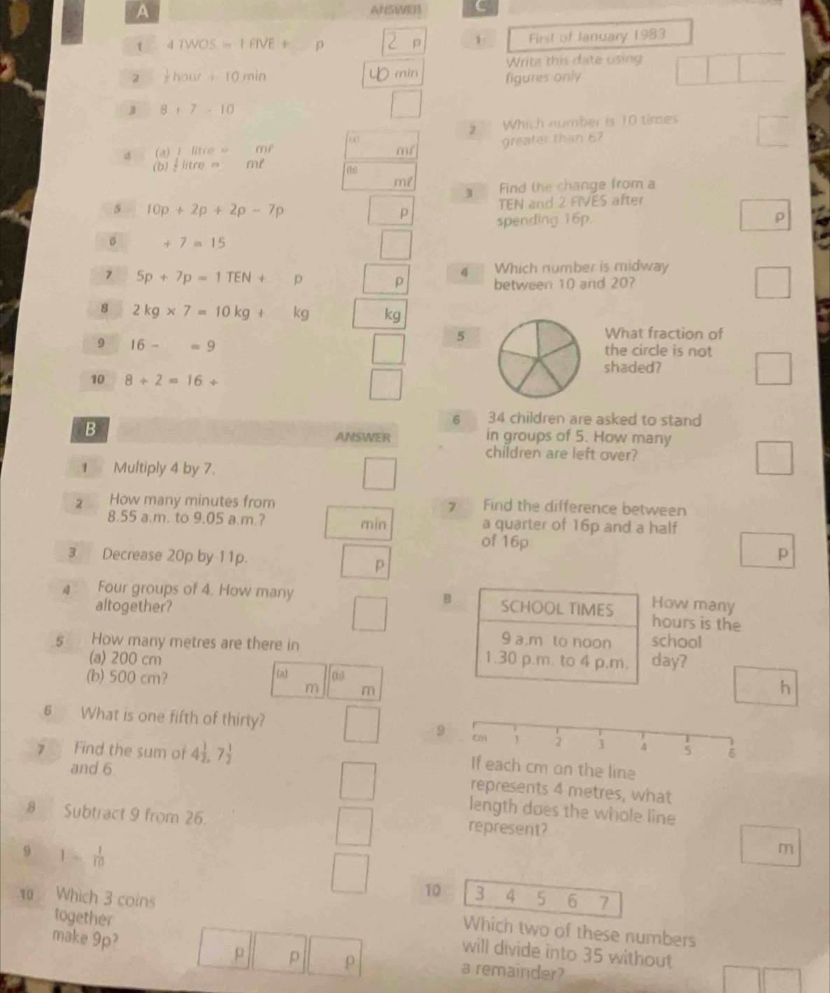 A 
ASWEB C 
1 4TWOS=1FIVE+ p p First of January 1983 
Write this date using 
min 
2  1/2 haur+10min figures only
8+7-10
2 Which number is 10 times 
∞o 
4 (a)+litre= mf
m greater than 6?
(b) 1/2 litre= ml
Find the change from a 
s 10p+2p+2p-7p
TEN and 2 FIVES after 
p 
spending 16p. ρ 
。 +7=15
7 5p+7p=1TEN+ p Which number is midway
4
p between 10 and 20? 
8 2kg* 7=10kg+ kc kg a 
5 
What fraction of 
9 16-=9 the circle is not 
shaded? 
10 8+2=16+
6 34 children are asked to stand 
B ANSWER in groups of 5. How many 
children are left over? 
1 Multiply 4 by 7. 
2 How many minutes from Find the difference between 
7 . 
8.55 a.m. to 9.05 a.m.? min a quarter of 16p and a half 
of 16p
3 Decrease 20p by 11p. 
p 
p 
How many
4 Four groups of 4. How many B SCHOOL TIMES hours is the 
altogether? 
9 a，m to noon school 
5 How many metres are there in 1.30 p.m. to 4 p.m. day? 
(a) 200 cm
(b) 500 cm? (a) (b)
m m
h 
6 What is one fifth of thirly? 9 
7 Find the sum of 4 1/2 , 7 1/2 
and 6
ine 
represents 4 metres, what 
length does the whole line
8 Subtract 9 from 26. 
represent? 
9 1- 1/10 
m
10 3 4 5 6 7
Which 3 coins Which two of these numbers 
make 9p? 
together will divide into 35 without 
p p ρ a remainder?