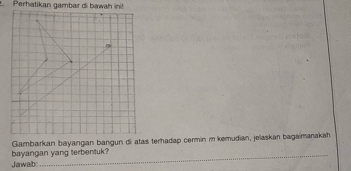 Perhatikan gambar di bawah ini! 
m 
Gambarkan bayangan bangun di atas terhadap cermin m kemudian, jelaskan bagaimanakah 
bayangan yang terbentuk? 
Jawab: