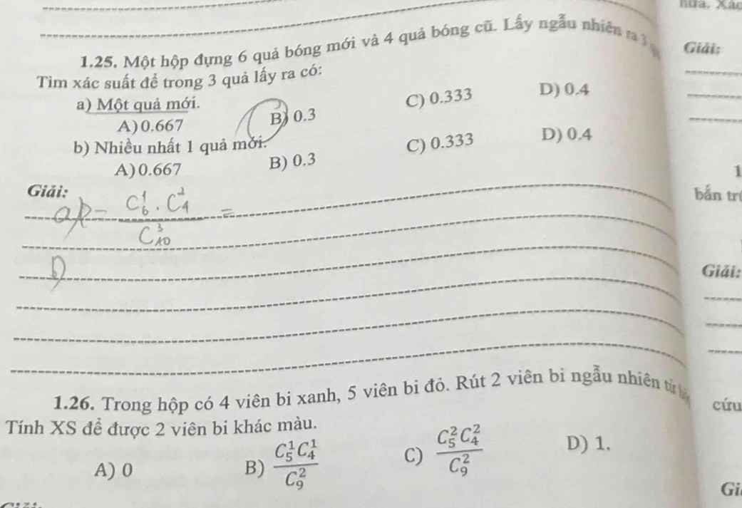 hưa. Xác
_1, 25, Một hộp đựng 6 quả bóng mới và 4 quả bóng cũ. Lấy ngẫu nhiên 3
Giải:
_
_
Tìm xác suất đề trong 3 quả lấy ra có:
_
B) 0.3 C) 0.333 D) 0.4
a) Một quả mới.
A) 0.667
b) Nhiều nhất 1 quả mời:
B) 0.3 C) 0.333 D) 0.4
A) 0.667 1
Giải: bắn trị
_
_
_
__
_
_Giải:
_
_
_
_
_
1.26. Trong hộp có 4 viên bi xanh, 5 viên bi đỏ. Rút 2 viên bi ngẫu nhiên từ
cứu
Tính XS để được 2 viên bi khác màu.
A) 0 B) frac (C_5)^1C_4^1(C_9)^2
C) frac (C_5)^2C_4^2(C_9)^2
D) 1.
Gi