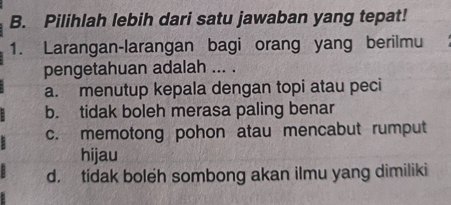 Pilihlah lebih dari satu jawaban yang tepat!
1. Larangan-larangan bagi orang yang berilmu
pengetahuan adalah ... .
a. menutup kepala dengan topi atau peci
b. tidak boleh merasa paling benar
c. memotong pohon atau mencabut rumput
hijau
d. tidak boleh sombong akan ilmu yang dimiliki