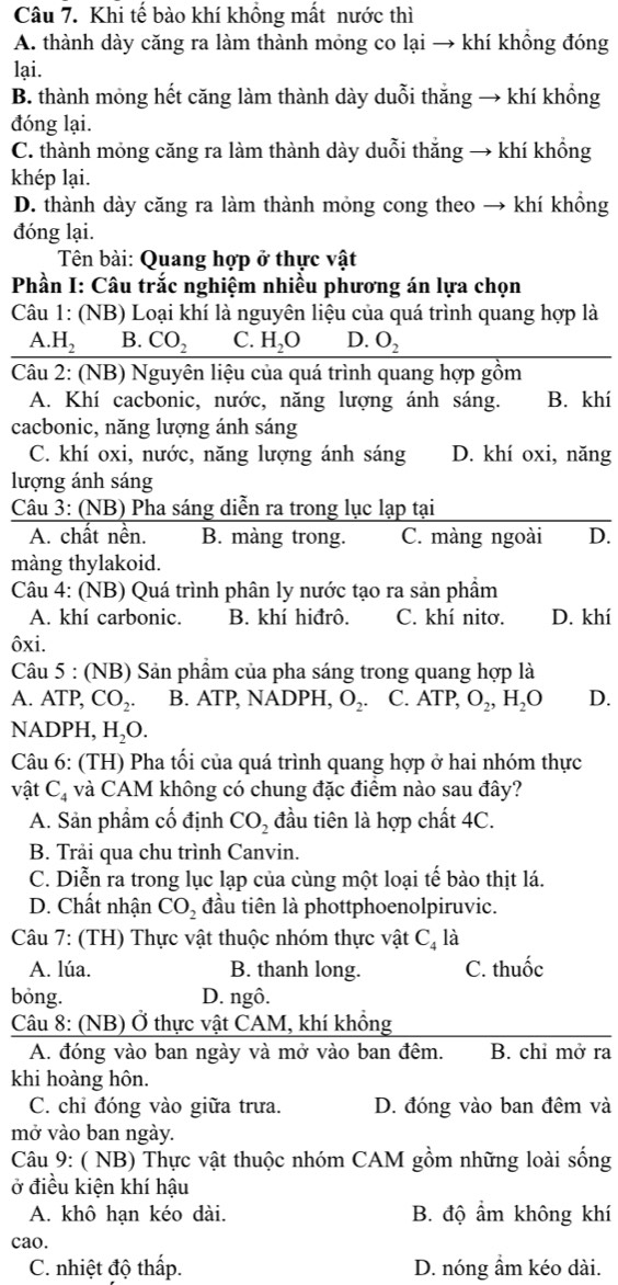 Khi tế bào khí khổng mất nước thì
A. thành dày căng ra làm thành mỏng co lại → khí khổng đóng
lại.
B. thành mỏng hết căng làm thành dày duỗi thắng → khí khổng
đóng lại.
C. thành mỏng căng ra làm thành dày duỗi thắng → khí khồng
khép lại.
D. thành dày căng ra làm thành mỏng cong theo → khí khổng
đóng lại.
Tên bài: Quang hợp ở thực vật
Phần I: Câu trắc nghiệm nhiều phương án lựa chọn
Câu 1: (NB) Loại khí là nguyên liệu của quá trình quang hợp là
A.H_2 B. CO_2 C. H_2O D. O_2
Câu 2: (NB) Nguyên liệu của quá trình quang hợp gồm
A. Khí cacbonic, nước, năng lượng ánh sáng. B. khí
cacbonic, năng lượng ánh sáng
C. khí oxi, nước, năng lượng ánh sáng D. khí oxi, năng
lượng ánh sáng
Câu 3: (NB) Pha sáng diễn ra trong lục lạp tại
A. chất nền. B. màng trong. C. màng ngoài D.
màng thylakoid.
Câu 4: (NB) Quá trình phân ly nước tạo ra sản phẩm
A. khí carbonic. B. khí hiđrô. C. khí nitơ. D. khí
ôxi.
Câu 5 : (NB) Sản phẩm của pha sáng trong quang hợp là
A. ATP, CO_2. B. ATP, NADPH, O_2. C. ATP,O_2,H_2O D.
NADPH, H_2O.
Câu 6: (TH) Pha tối của quá trình quang hợp ở hai nhóm thực
vật C_4 và CAM không có chung đặc điểm nào sau đây?
A. Sản phẩm cố định CO_2 đầu tiên là hợp chất 4C.
B. Trải qua chu trình Canvin.
C. Diễn ra trong lục lạp của cùng một loại tế bào thịt lá.
D. Chất nhận CO_2 đầu tiên là phottphoenolpiruvic.
Câu 7: (TH) Thực vật thuộc nhóm thực vật C_4 là
A. lúa. B. thanh long. C. thuốc
bóng. D. ngô.
Câu 8: (NB) Ở thực vật CAM, khí khồng
A. đóng vào ban ngày và mở vào ban đêm. B. chỉ mở ra
khi hoàng hôn.
C. chỉ đóng vào giữa trưa. D. đóng vào ban đêm và
mở vào ban ngày.
Câu 9: ( NB) Thực vật thuộc nhóm CAM gồm những loài sống
ở điều kiện khí hậu
A. khô hạn kéo dài. B. độ ẩm không khí
cao.
C. nhiệt độ thấp. D. nóng ẩm kéo dài.